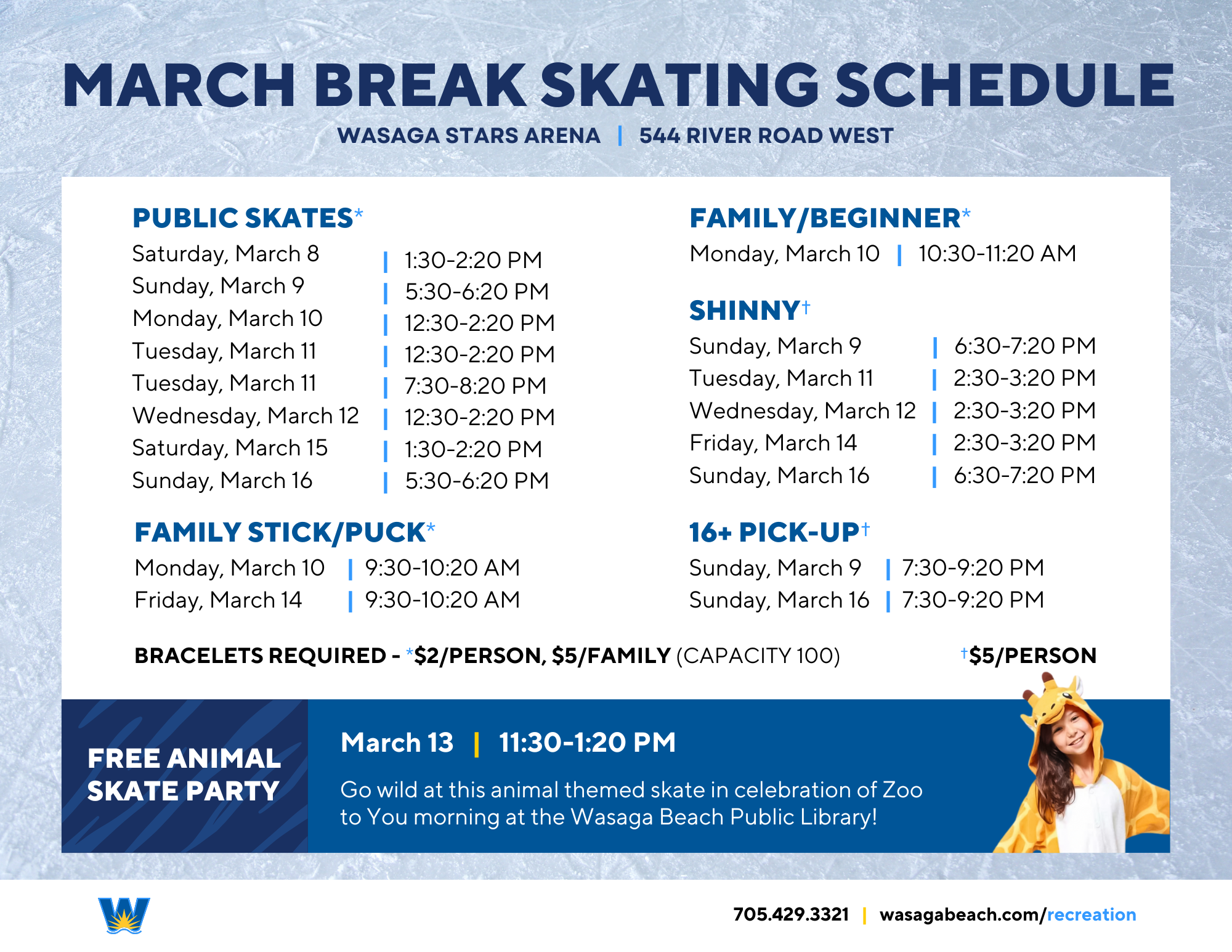 March Break Skating Schedule, Wasaga Stars Arena, 544 River Road West.  Public Skates: March 8 1:30-2:20pm, March 9 5:30-6:20pm, March 10 12:30-2:20pm, March 11 7:30-8:20pm, March 12 12:30-1:20pm, March 15 1:30-2:20pm, March 16 5:30-6:20pm.  Family Stick and Puck March 10 9:30-10:20am and March 14 9:30-10:20am.  Family and Beginner Skate March 10 10:30-11:20am.  Shinny March 9 6:30-7:20pm, March 11 2:30-3:20pm, March 12 2:30-3:20pm, March 14 2:30-3:20pm, March 14 2:30-3:20pm, March 16 6:30-7:20pm.  16+ Pick Up Hockey March 9 7:30-9:20pm and March 16 7:30-9:20pm.  Bracelets required $2 per person or $5 per family (capacity 100 people).  Hockey and shinny $5 per person.  Free Animal Skate Party March 13 11:30-1:20pm.  705 429 3321 ext. 2501